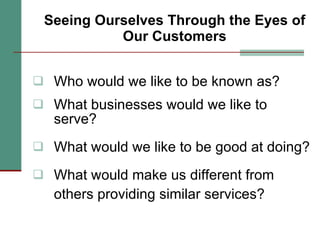 Seeing Ourselves Through the Eyes of Our Customers Who would we like to be known as? What businesses would we like to  serve? What would we like to be good at doing? What would make us different from others providing similar services? 