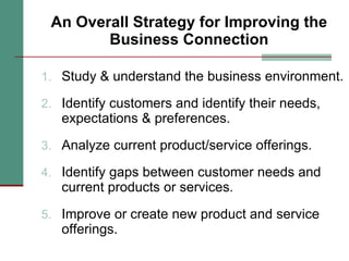 An Overall Strategy for Improving the Business Connection Study & understand the business environment. Identify customers and identify their needs, expectations & preferences. Analyze current product/service offerings. Identify gaps between customer needs and current products or services. Improve or create new product and service offerings. 