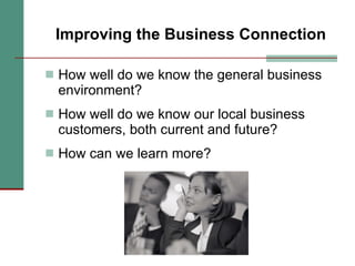 Improving the Business Connection How well do we know the general business environment?  How well do we know our local business customers, both current and future? How can we learn more? 