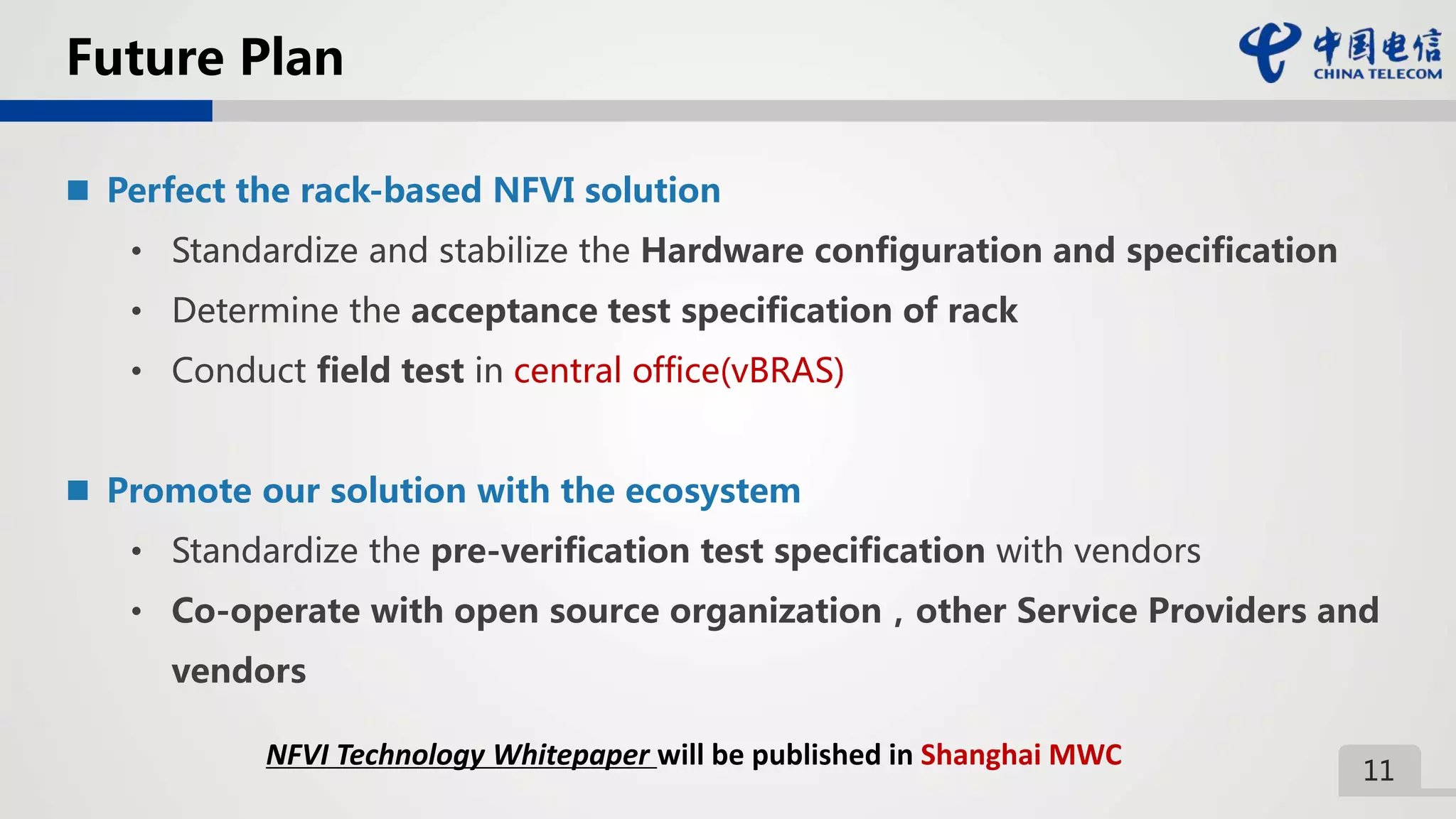 11
Future Plan
 Perfect the rack-based NFVI solution
• Standardize and stabilize the Hardware configuration and specification
• Determine the acceptance test specification of rack
• Conduct field test in central office(vBRAS)
 Promote our solution with the ecosystem
• Standardize the pre-verification test specification with vendors
• Co-operate with open source organization，other Service Providers and
vendors
NFVI Technology Whitepaper will be published in Shanghai MWC
 