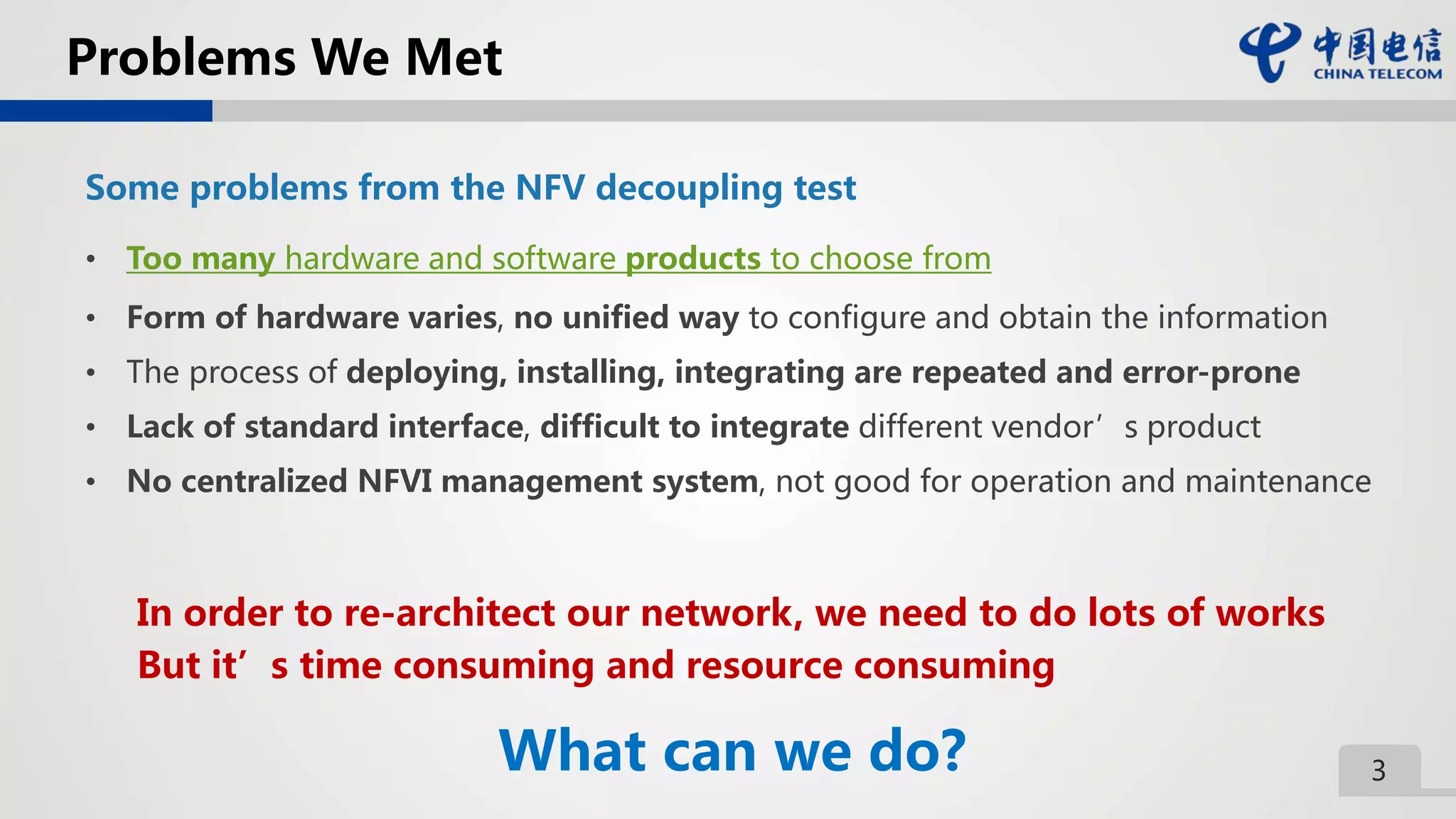 3
Problems We Met
Some problems from the NFV decoupling test
• Too many hardware and software products to choose from
• Form of hardware varies, no unified way to configure and obtain the information
• The process of deploying, installing, integrating are repeated and error-prone
• Lack of standard interface, difficult to integrate different vendor’s product
• No centralized NFVI management system, not good for operation and maintenance
In order to re-architect our network, we need to do lots of works
But it’s time consuming and resource consuming
What can we do?
 