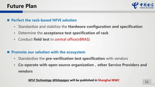 11
Future Plan
 Perfect the rack-based NFVI solution
• Standardize and stabilize the Hardware configuration and specification
• Determine the acceptance test specification of rack
• Conduct field test in central office(vBRAS)
 Promote our solution with the ecosystem
• Standardize the pre-verification test specification with vendors
• Co-operate with open source organization，other Service Providers and
vendors
NFVI Technology Whitepaper will be published in Shanghai MWC
 