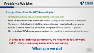 3
Problems We Met
Some problems from the NFV decoupling test
• Too many hardware and software products to choose from
• Form of hardware varies, no unified way to configure and obtain the information
• The process of deploying, installing, integrating are repeated and error-prone
• Lack of standard interface, difficult to integrate different vendor’s product
• No centralized NFVI management system, not good for operation and maintenance
In order to re-architect our network, we need to do lots of works
But it’s time consuming and resource consuming
What can we do?
 