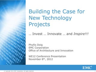 1© Copyright 2012 EMC Corporation. All rights reserved.
Building the Case for
New Technology
Projects
… Invest … Innovate … and Inspire!!!
Phyllis Doig
EMC Corporation
Office of Architecture and Innovation
WE12 Conference Presentation
November 8th, 2012
 