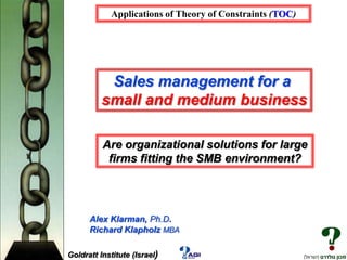 Applications of Theory of Constraints (TOC)

Sales management for a
small and medium business
Are organizational solutions for large
firms fitting the SMB environment?

Alex Klarman, Ph.D.
Richard Klapholz MBA
Goldratt Institute (Israel)

 