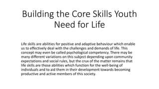 Building the Core Skills Youth
Need for Life
Life skills are abilities for positive and adaptive behaviour which enable
us to effectively deal with the challenges and demands of life. This
concept may even be called psychological competency. There may be
many different variations on this subject depending upon community
expectations and social rules, but the crux of the matter remains that
life skills are those abilities which function for the well-being of
individuals and to aid them in their development towards becoming
productive and active members of this society.
 