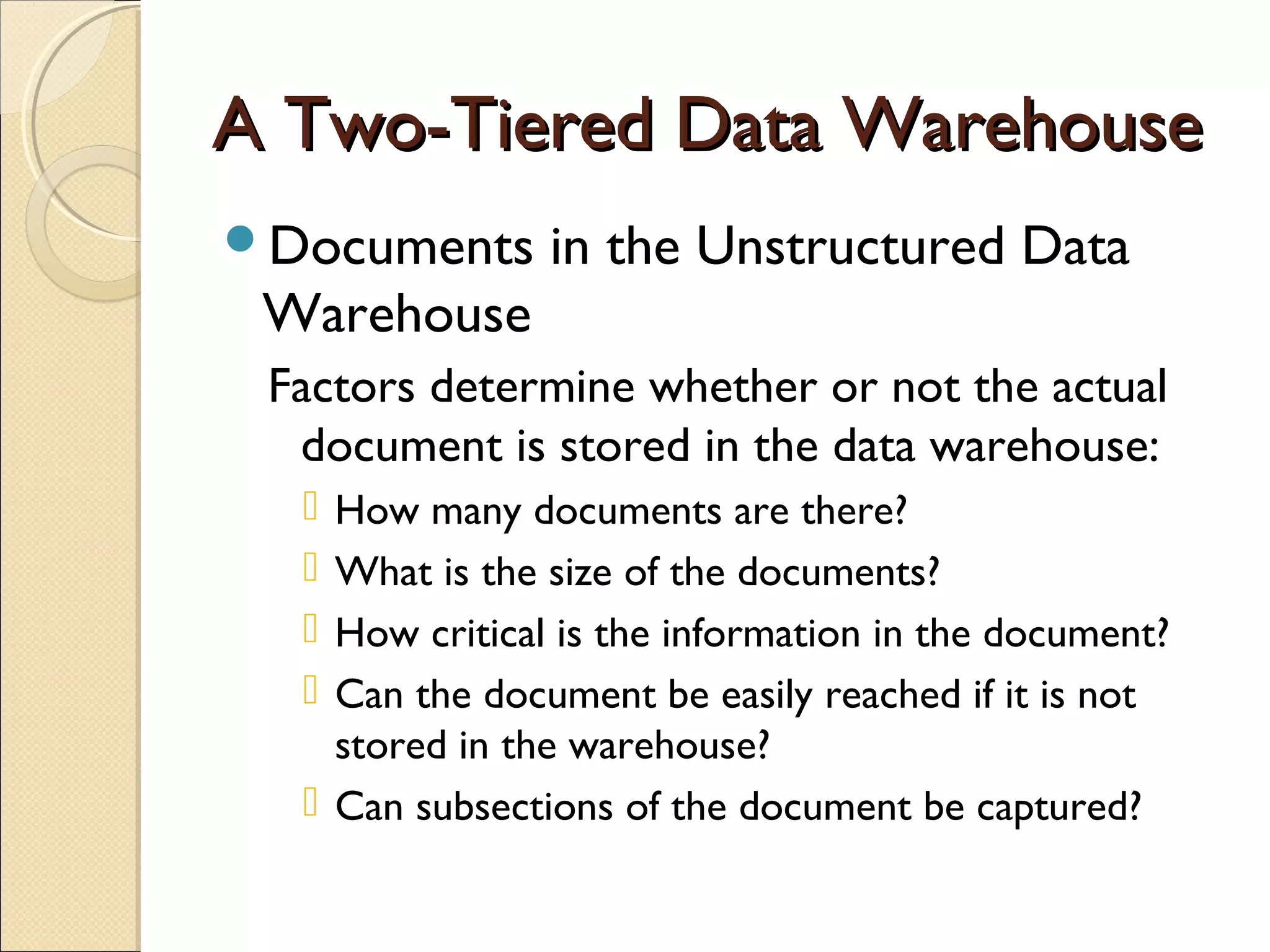 A Two-Tiered Data Warehouse
Documents      in the Unstructured Data
 Warehouse
 Factors determine whether or not the actual
  document is stored in the data warehouse:
   How many documents are there?
   What is the size of the documents?
   How critical is the information in the document?
   Can the document be easily reached if it is not
    stored in the warehouse?
   Can subsections of the document be captured?
 