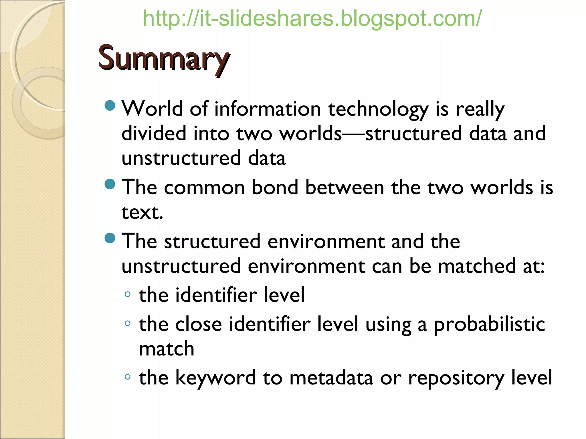 http://it-slideshares.blogspot.com/
Summary
World   of information technology is really
 divided into two worlds—structured data and
 unstructured data
The common bond between the two worlds is
 text.
The structured environment and the
 unstructured environment can be matched at:
 ◦ the identifier level
 ◦ the close identifier level using a probabilistic
   match
 ◦ the keyword to metadata or repository level
 