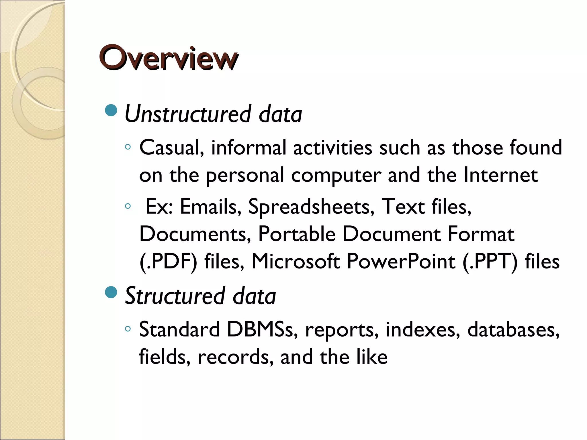 Overview
Unstructured   data
 ◦ Casual, informal activities such as those found
   on the personal computer and the Internet
 ◦ Ex: Emails, Spreadsheets, Text files,
   Documents, Portable Document Format
   (.PDF) files, Microsoft PowerPoint (.PPT) files
Structured   data
 ◦ Standard DBMSs, reports, indexes, databases,
   fields, records, and the like
 