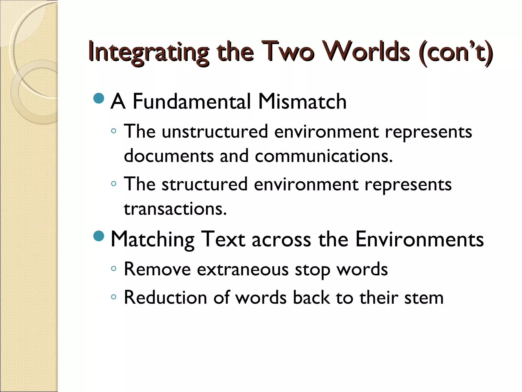 Integrating the Two Worlds (con’t)
A   Fundamental Mismatch
 ◦ The unstructured environment represents
   documents and communications.
 ◦ The structured environment represents
   transactions.
Matching   Text across the Environments
 ◦ Remove extraneous stop words
 ◦ Reduction of words back to their stem
 