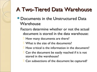 A Two-Tiered Data Warehouse
Documents      in the Unstructured Data
 Warehouse
 Factors determine whether or not the actual
  document is stored in the data warehouse:
   How many documents are there?
   What is the size of the documents?
   How critical is the information in the document?
   Can the document be easily reached if it is not
    stored in the warehouse?
   Can subsections of the document be captured?
 