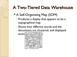 A Two-Tiered Data Warehouse
A   Self-Organizing Map (SOM)
 ◦ Produces a display that appears to be a
   topographical map
 ◦ Shows how different words and the
   documents are clustered, and displayed
   according to themes
 