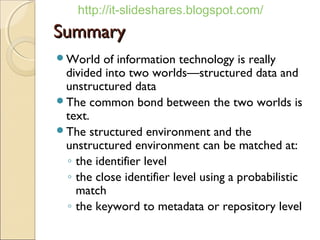 http://it-slideshares.blogspot.com/
Summary
World   of information technology is really
 divided into two worlds—structured data and
 unstructured data
The common bond between the two worlds is
 text.
The structured environment and the
 unstructured environment can be matched at:
 ◦ the identifier level
 ◦ the close identifier level using a probabilistic
   match
 ◦ the keyword to metadata or repository level
 