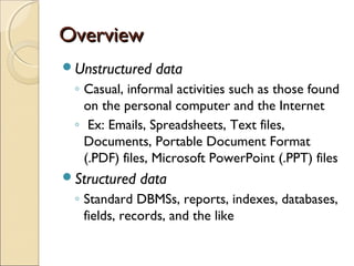 Overview
Unstructured   data
 ◦ Casual, informal activities such as those found
   on the personal computer and the Internet
 ◦ Ex: Emails, Spreadsheets, Text files,
   Documents, Portable Document Format
   (.PDF) files, Microsoft PowerPoint (.PPT) files
Structured   data
 ◦ Standard DBMSs, reports, indexes, databases,
   fields, records, and the like
 