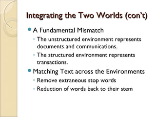 Integrating the Two Worlds (con’t)
A   Fundamental Mismatch
 ◦ The unstructured environment represents
   documents and communications.
 ◦ The structured environment represents
   transactions.
Matching   Text across the Environments
 ◦ Remove extraneous stop words
 ◦ Reduction of words back to their stem
 