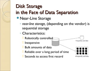Disk Storage
in the Face of Data Separation
Near-Line       Storage
 ◦ near-line storage, (depending on the vendor) is
   sequential storage
 ◦ Characteristics:
      Robotically controlled
      Inexpensive
      Bulk amounts of data
      Reliable over a long period of time
      Seconds to access first record
 
