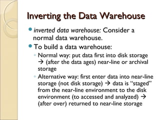 Inverting the Data Warehouse
inverteddata warehouse: Consider a
 normal data warehouse.
To build a data warehouse:
 ◦ Normal way: put data first into disk storage
    (after the data ages) near-line or archival
   storage
 ◦ Alternative way: first enter data into near-line
   storage (not disk storage)  data is “staged”
   from the near-line environment to the disk
   environment (to accessed and analyzed) 
   (after over) returned to near-line storage
 