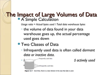 The Impact of Large Volumes of Data
    A   Simple Calculation
     Usage ratio = Actual bytes used / Total data warehouse bytes
     ◦ the volume of data found in your data
       warehouse goes up, the actual percentage
       used goes down
    Two     Classes of Data
     ◦ Infrequently used data is often called dormant
       data or inactive data.
     ◦ Frequently used data is often called actively used
       data.
 
