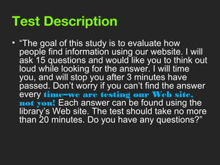 Test Description
• “The goal of this study is to evaluate how
  people find information using our website. I will
  ask 15 questions and would like you to think out
  loud while looking for the answer. I will time
  you, and will stop you after 3 minutes have
  passed. Don’t worry if you can’t find the answer
  every time–we are testing our Web site,
  not you! Each answer can be found using the
  library’s Web site. The test should take no more
  than 20 minutes. Do you have any questions?”
 