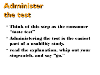 Administer
the test
• Think of this step as the consumer
  “taste test”
• Administering the test is the easiest
  part of a usability study.
• read the explanation, whip out your
  stopwatch, and say “go.”
 