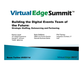 Building the Digital Events Team of
    the Future:
    Strategic Staffing, Outsourcing and Partnering


    Kenny Lauer              Barb DeMaria               Phil Tierney
    VP, Digital Experience   SBM Live Events Director   Integration Architect, IT
    George P. Johnson        Stamats Business Media     Intel
    Twitter: @kennyL




Room Twitter #VES11d
 