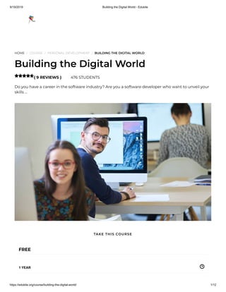 9/19/2019 Building the Digital World - Edukite
https://edukite.org/course/building-the-digital-world/ 1/12
HOME / COURSE / PERSONAL DEVELOPMENT / BUILDING THE DIGITAL WORLD
Building the Digital World
( 9 REVIEWS ) 476 STUDENTS
Do you have a career in the software industry? Are you a software developer who want to unveil your
skills …

FREE
1 YEAR
TAKE THIS COURSE
 