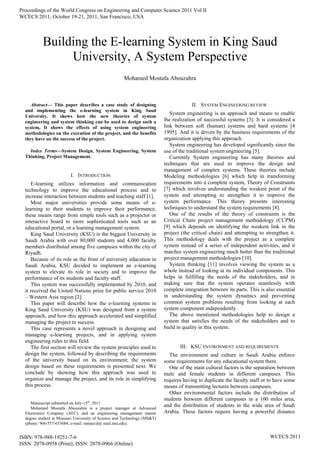 
Abstract— This paper describes a case study of designing
and implementing the e-learning system in King Saud
University. It shows how the new theories of system
engineering and system thinking can be used to design such a
system, It shows the effects of using system engineering
methodologies on the execution of the project, and the benefits
they have on the success of the project.
Index Terms—System Design, System Engineering, System
Thinking, Project Management.
I. INTRODUCTION
E-learning utilizes information and communication
technology to improve the educational process and to
increase interaction between students and teaching staff [1].
Most major universities provide some means of e-
learning to their students to improve their performance,
these means range from simple tools such as a projector or
interactive board to more sophisticated tools such as an
educational portal, or a learning management system.
King Saud University (KSU) is the biggest University in
Saudi Arabia with over 80,000 students and 4,000 faculty
members distributed among five campuses within the city of
Riyadh.
Because of its role as the front of university education in
Saudi Arabia, KSU decided to implement an e-learning
system to elevate its role in society and to improve the
performance of its students and faculty staff.
This system was successfully implemented by 2010, and
it received the United Nations prize for public service 2010
– Western Asia region [2].
This paper will describe how the e-learning systems in
King Saud University (KSU) was designed from a system
approach, and how this approach accelerated and simplified
managing the project to success.
This case represents a novel approach in designing and
managing e-learning projects, and in applying system
engineering rules to this field.
The first section will review the system principles used to
design the system, followed by describing the requirements
of the university based on its environment; the system
design based on these requirements is presented next. We
conclude by showing how this approach was used to
organize and manage the project, and its role in simplifying
this process.
Manuscript submitted on July-15th
, 2011
Mohamed Mostafa Abouzahra is a project manager at Advanced
Electronics Company (AEC), and an engineering management master
degree student at Missouri University of Science and Technology (MS&T)
(phone: 966-557-653684; e-mail: mmaycd@ mail.mst.edu).
II. SYSTEM ENGINEERING REVIEW
System engineering is an approach and means to enable
the realization of successful systems [3]. It is considered a
link between soft (human) systems and hard systems [4
1995]. And it is driven by the business requirements of the
organization applying this approach.
System engineering has developed significantly since the
use of the traditional system engineering [5].
Currently System engineering has many theories and
techniques that are used to improve the design and
management of complex systems. These theories include
Modeling methodologies [6] which help in transforming
requirements into a complete system, Theory of Constraints
[7] which involves understanding the weakest point of the
system and attempting to strengthen it to improve the
system performance. This theory presents interesting
techniques to understand the system requirements [8].
One of the results of the theory of constraints is the
Critical Chain project management methodology (CCPM)
[9] which depends on identifying the weakest link in the
project (the critical chain) and attempting to strengthen it.
This methodology deals with the project as a complete
system instead of a series of independent activities, and it
matches system engineering much better than the traditional
project management methodologies [10].
System thinking [11] involves viewing the system as a
whole instead of looking at its individual components. This
helps in fulfilling the needs of the stakeholders, and in
making sure that the system operates seamlessly with
complete integration between its parts. This is also essential
in understanding the system dynamics and preventing
common system problems resulting from looking at each
system component independently.
The above mentioned methodologies help to design a
system that satisfies the needs of the stakeholders and to
build in quality in this system.
III. KSU ENVIRONMENT AND REQUIREMENTS
The environment and culture in Saudi Arabia enforce
some requirements for any educational system there.
One of the main cultural factors is the separation between
male and female students in different campuses. This
requires having to duplicate the faculty staff or to have some
means of transmitting lectures between campuses.
Other environmental factors include the distribution of
students between different campuses in a 100 miles area,
and the distribution of students in the wide area of Saudi
Arabia. These factors require having a powerful distance
Building the E-learning System in King Saud
University, A System Perspective
Mohamed Mostafa Abouzahra
Proceedings of the World Congress on Engineering and Computer Science 2011 Vol II
WCECS 2011, October 19-21, 2011, San Francisco, USA
ISBN: 978-988-19251-7-6
ISSN: 2078-0958 (Print); ISSN: 2078-0966 (Online)
WCECS 2011
 