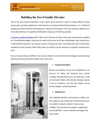 Building the Eco-Friendly Elevator 
One of the most critical components of any modern home accessory is that it is energy efficient. Saving energy with your home appliances is more than just an environmentally friendly behavior, it is a method of keeping your electric bill low and keeping your overall cost of living low. Every new accessory added to your home should follow a strict guideline dedicated to being as eco-friendly as possible. 
In the past, residential elevators didn’t offer much in the way of choice. There were a few solutions available for a few different budgets, and almost all relied on the same set of basic technologies to get the job done. Traditional home elevators use massive amounts of energy and aren’t necessarily built with environmental standards in mind, but when there’s little choice as to what to do, the consumer is trapped in something of a bind. 
Now, of course, things are different. Our vacuum elevators use revolutionary technology to provide energy efficient and environmentally friendly results. Here’s how: 
 Energy Consumption 
Because our elevators rely on the manipulation of air pressure for lifting and lowering, they provide incredibly efficient performance. No electricity is used on the descent thanks to the elevator relying on gravity in lieu of machinery, and 220 volt turbines ensure minimal energy is used during ascent. 
 Maintenance 
Our residential elevators use no pistons or cables, and thus require no oils or lubricants. Harmful materials are not needed to keep the elevator in top running condition. The main seal only requires a replacement every 15,000 lifts – we use materials and designs that last for years.  
