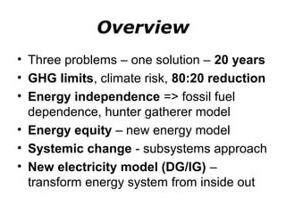 Overview
• Three problems – one solution – 20 years
• GHG limits, climate risk, 80:20 reduction
• Energy independence => fossil fuel
  dependence, hunter gatherer model
• Energy equity – new energy model
• Systemic change - subsystems approach
• New electricity model (DG/IG) –
  transform energy system from inside out
 
