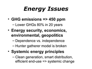 Energy Issues
• GHG emissions => 450 ppm
  – Lower GHGs 80% in 20 years
• Energy security, economics,
  environmental, geopolitics
  – Dependence vs. independence
  – Hunter gatherer model is broken
• Systemic energy principles
  – Clean generation, smart distribution,
    efficient end-use => systemic change
 