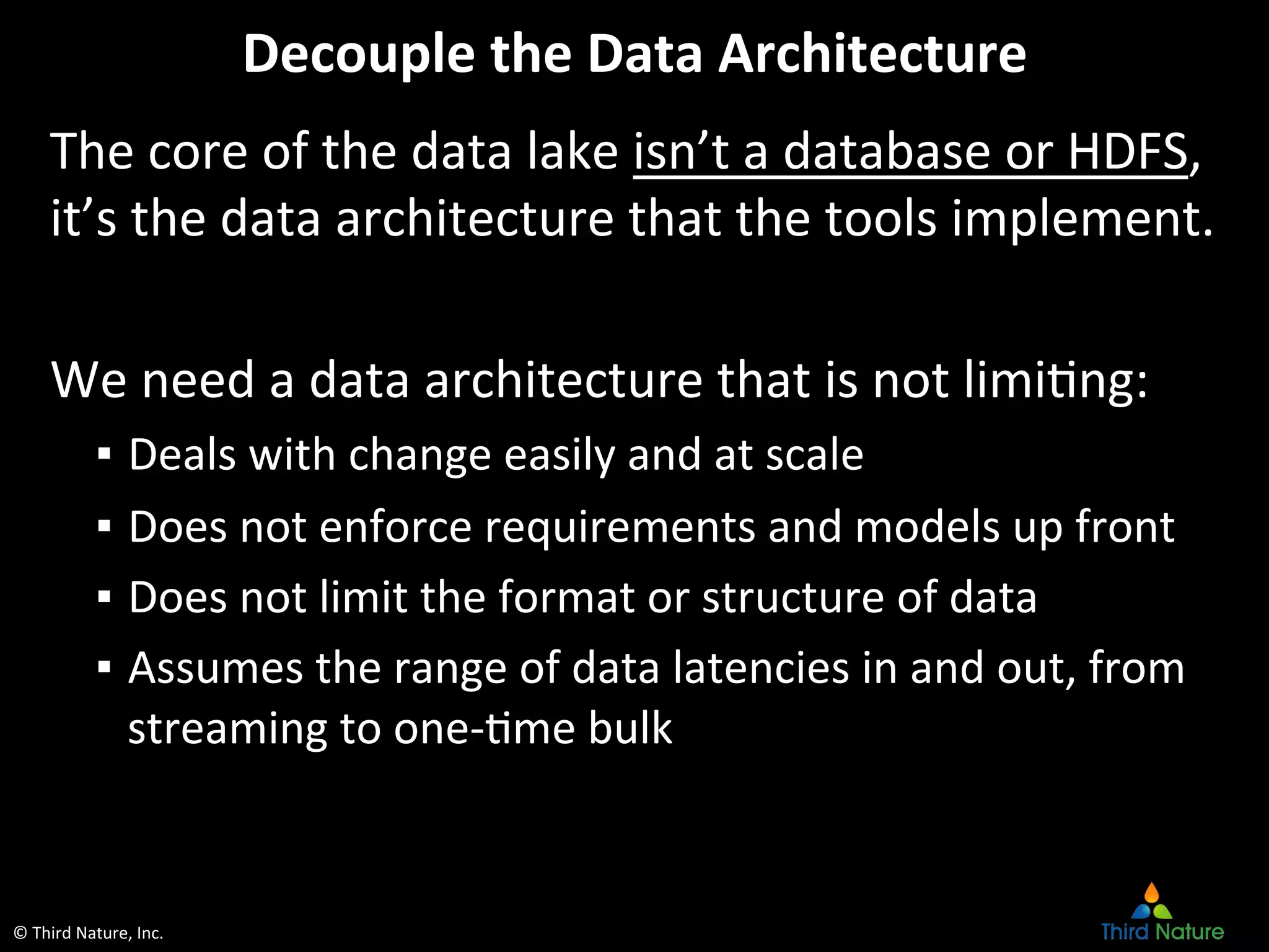 ©	
  Third	
  Nature,	
  Inc.	
  
Decouple	
  the	
  Data	
  Architecture	
  
The	
  core	
  of	
  the	
  data	
  lake	
  isn’t	
  a	
  database	
  or	
  HDFS,	
  
it’s	
  the	
  data	
  architecture	
  that	
  the	
  tools	
  implement.	
  
	
  
We	
  need	
  a	
  data	
  architecture	
  that	
  is	
  not	
  limiEng:	
  
▪  Deals	
  with	
  change	
  easily	
  and	
  at	
  scale	
  
▪  Does	
  not	
  enforce	
  requirements	
  and	
  models	
  up	
  front	
  
▪  Does	
  not	
  limit	
  the	
  format	
  or	
  structure	
  of	
  data	
  
▪  Assumes	
  the	
  range	
  of	
  data	
  latencies	
  in	
  and	
  out,	
  from	
  
streaming	
  to	
  one-­‐Eme	
  bulk	
  
 