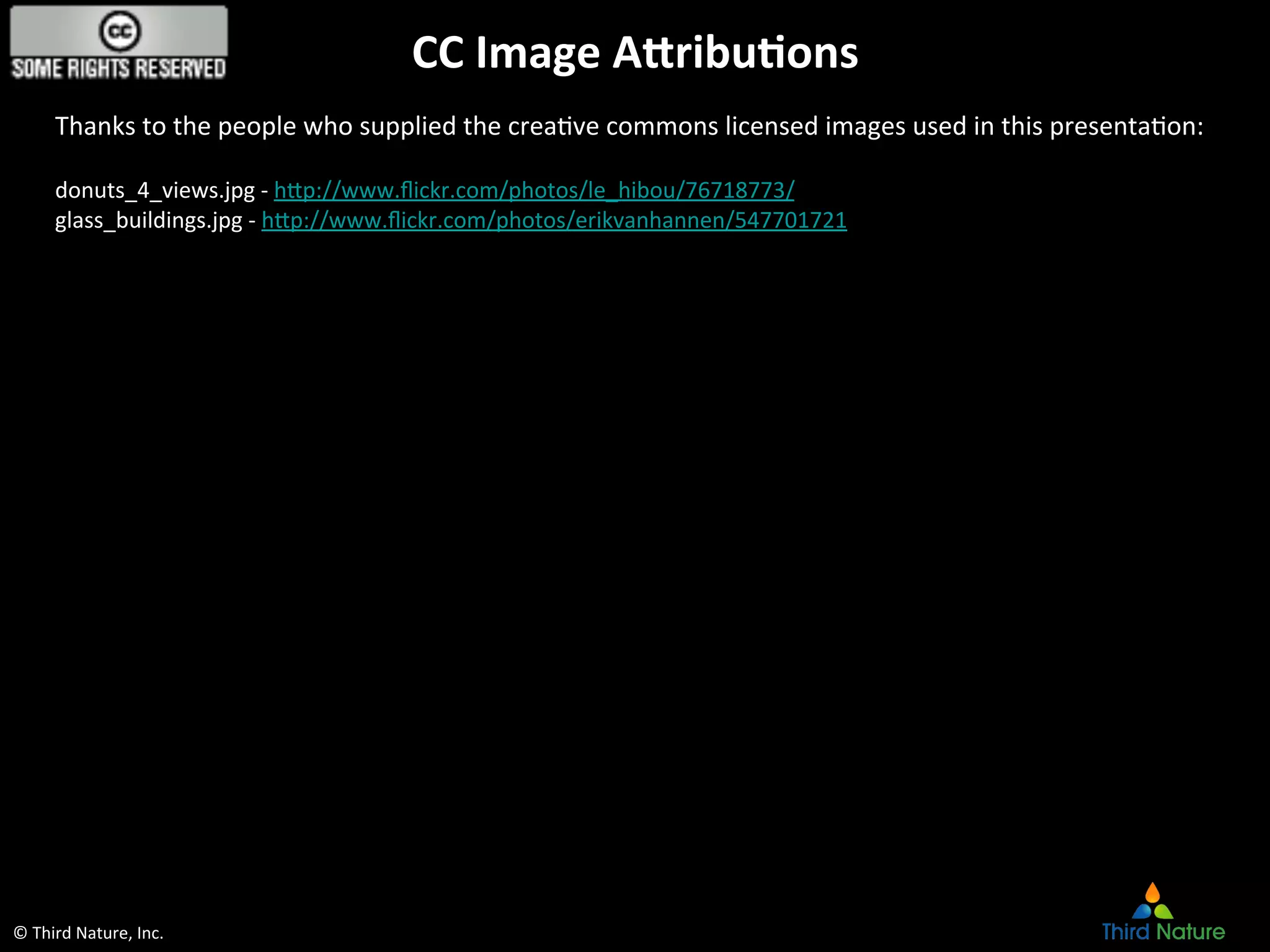 ©	
  Third	
  Nature,	
  Inc.	
  
CC	
  Image	
  Abribu6ons	
  
Thanks	
  to	
  the	
  people	
  who	
  supplied	
  the	
  creaEve	
  commons	
  licensed	
  images	
  used	
  in	
  this	
  presentaEon:	
  
	
  
donuts_4_views.jpg	
  -­‐	
  hcp://www.ﬂickr.com/photos/le_hibou/76718773/	
  
glass_buildings.jpg	
  -­‐	
  hcp://www.ﬂickr.com/photos/erikvanhannen/547701721	
  
	
  
	
  
 
