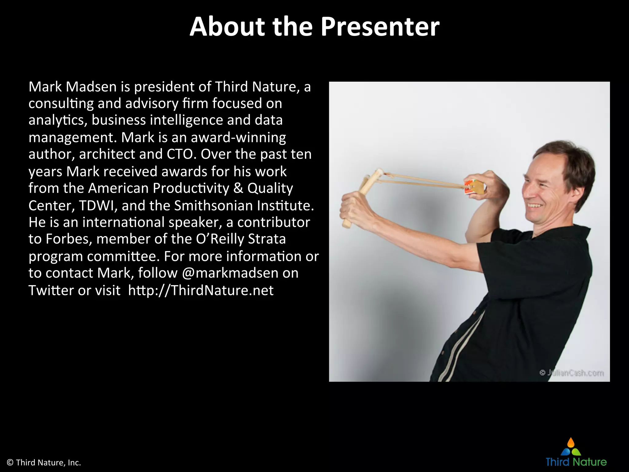 ©	
  Third	
  Nature,	
  Inc.	
  
About	
  the	
  Presenter	
  
Mark	
  Madsen	
  is	
  president	
  of	
  Third	
  Nature,	
  a	
  
consulEng	
  and	
  advisory	
  ﬁrm	
  focused	
  on	
  
analyEcs,	
  business	
  intelligence	
  and	
  data	
  
management.	
  Mark	
  is	
  an	
  award-­‐winning	
  
author,	
  architect	
  and	
  CTO.	
  Over	
  the	
  past	
  ten	
  
years	
  Mark	
  received	
  awards	
  for	
  his	
  work	
  
from	
  the	
  American	
  ProducEvity	
  &	
  Quality	
  
Center,	
  TDWI,	
  and	
  the	
  Smithsonian	
  InsEtute.	
  
He	
  is	
  an	
  internaEonal	
  speaker,	
  a	
  contributor	
  
to	
  Forbes,	
  member	
  of	
  the	
  O’Reilly	
  Strata	
  
program	
  commicee.	
  For	
  more	
  informaEon	
  or	
  
to	
  contact	
  Mark,	
  follow	
  @markmadsen	
  on	
  
Twicer	
  or	
  visit	
  	
  hcp://ThirdNature.net	
  	
  
 