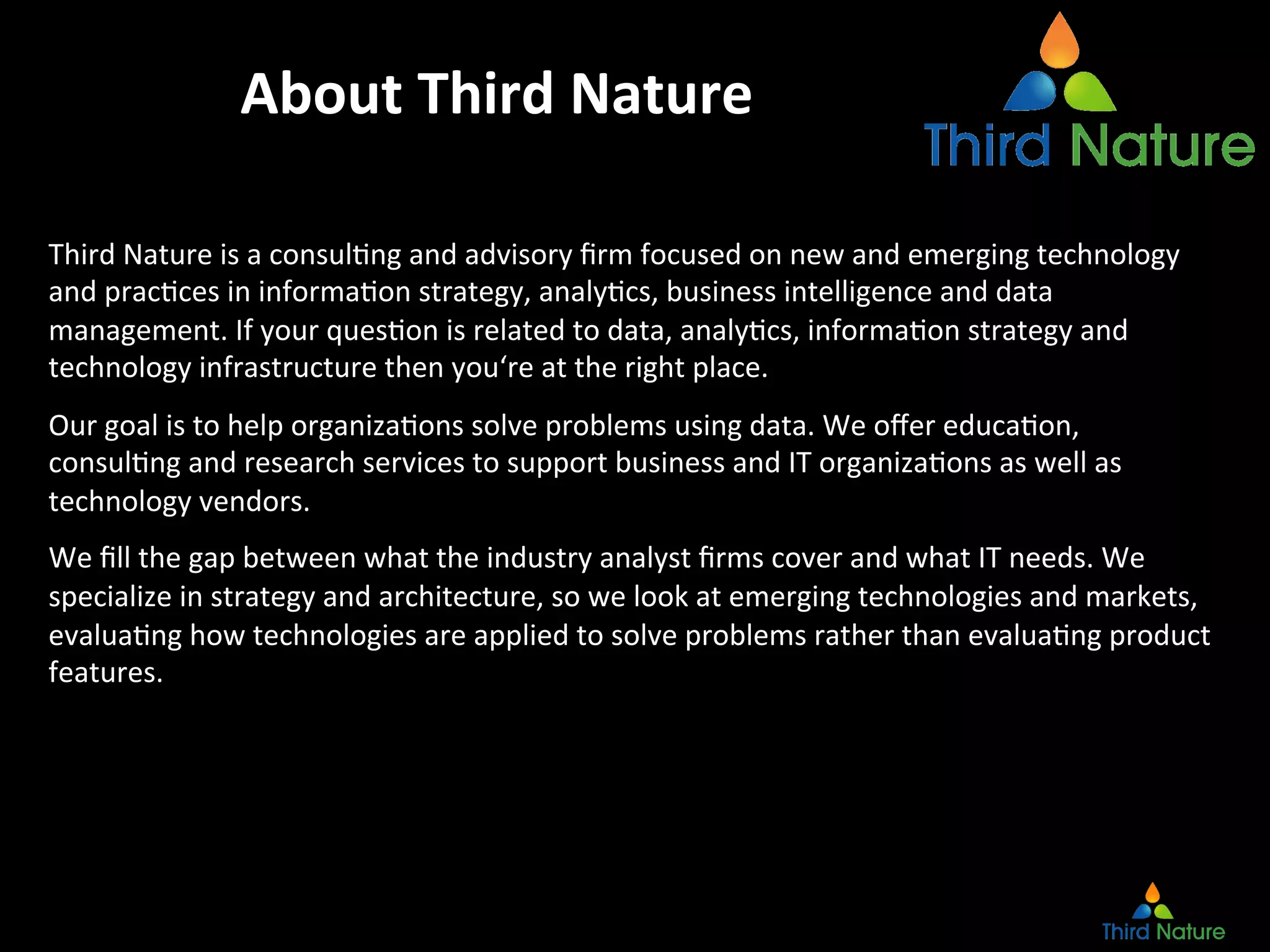 About	
  Third	
  Nature	
  
Third	
  Nature	
  is	
  a	
  consulEng	
  and	
  advisory	
  ﬁrm	
  focused	
  on	
  new	
  and	
  emerging	
  technology	
  
and	
  pracEces	
  in	
  informaEon	
  strategy,	
  analyEcs,	
  business	
  intelligence	
  and	
  data	
  
management.	
  If	
  your	
  quesEon	
  is	
  related	
  to	
  data,	
  analyEcs,	
  informaEon	
  strategy	
  and	
  
technology	
  infrastructure	
  then	
  you‘re	
  at	
  the	
  right	
  place.	
  
Our	
  goal	
  is	
  to	
  help	
  organizaEons	
  solve	
  problems	
  using	
  data.	
  We	
  oﬀer	
  educaEon,	
  
consulEng	
  and	
  research	
  services	
  to	
  support	
  business	
  and	
  IT	
  organizaEons	
  as	
  well	
  as	
  
technology	
  vendors.	
  
We	
  ﬁll	
  the	
  gap	
  between	
  what	
  the	
  industry	
  analyst	
  ﬁrms	
  cover	
  and	
  what	
  IT	
  needs.	
  We	
  
specialize	
  in	
  strategy	
  and	
  architecture,	
  so	
  we	
  look	
  at	
  emerging	
  technologies	
  and	
  markets,	
  
evaluaEng	
  how	
  technologies	
  are	
  applied	
  to	
  solve	
  problems	
  rather	
  than	
  evaluaEng	
  product	
  
features.	
  
 