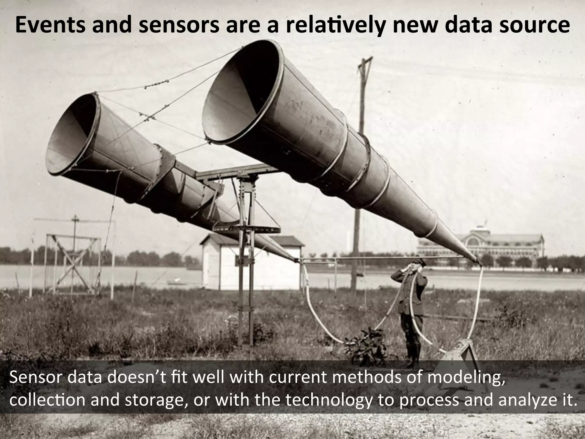 Events	
  and	
  sensors	
  are	
  a	
  rela6vely	
  new	
  data	
  source	
  
Sensor	
  data	
  doesn’t	
  ﬁt	
  well	
  with	
  current	
  methods	
  of	
  modeling,	
  
collecEon	
  and	
  storage,	
  or	
  with	
  the	
  technology	
  to	
  process	
  and	
  analyze	
  it.	
  
 