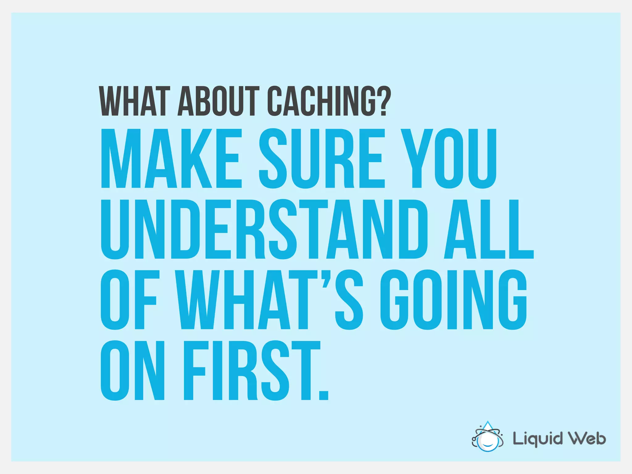 WHAT about caching?
Make sure you
Understand all
Of what’s going
On first.