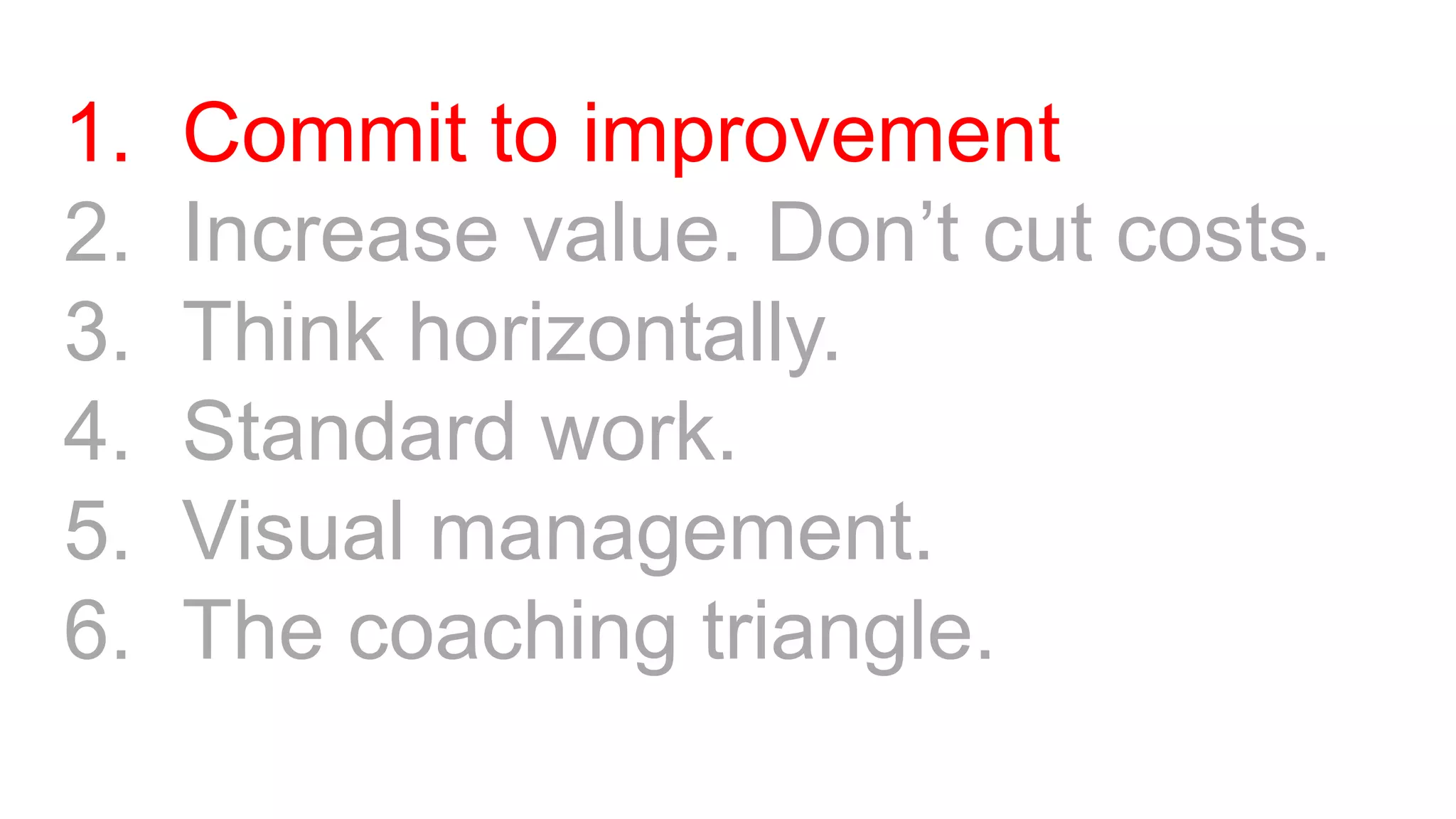 1. Commit to improvement
2. Increase value. Don’t cut costs.
3. Think horizontally.
4. Standard work.
5. Visual management.
6. The coaching triangle.
 