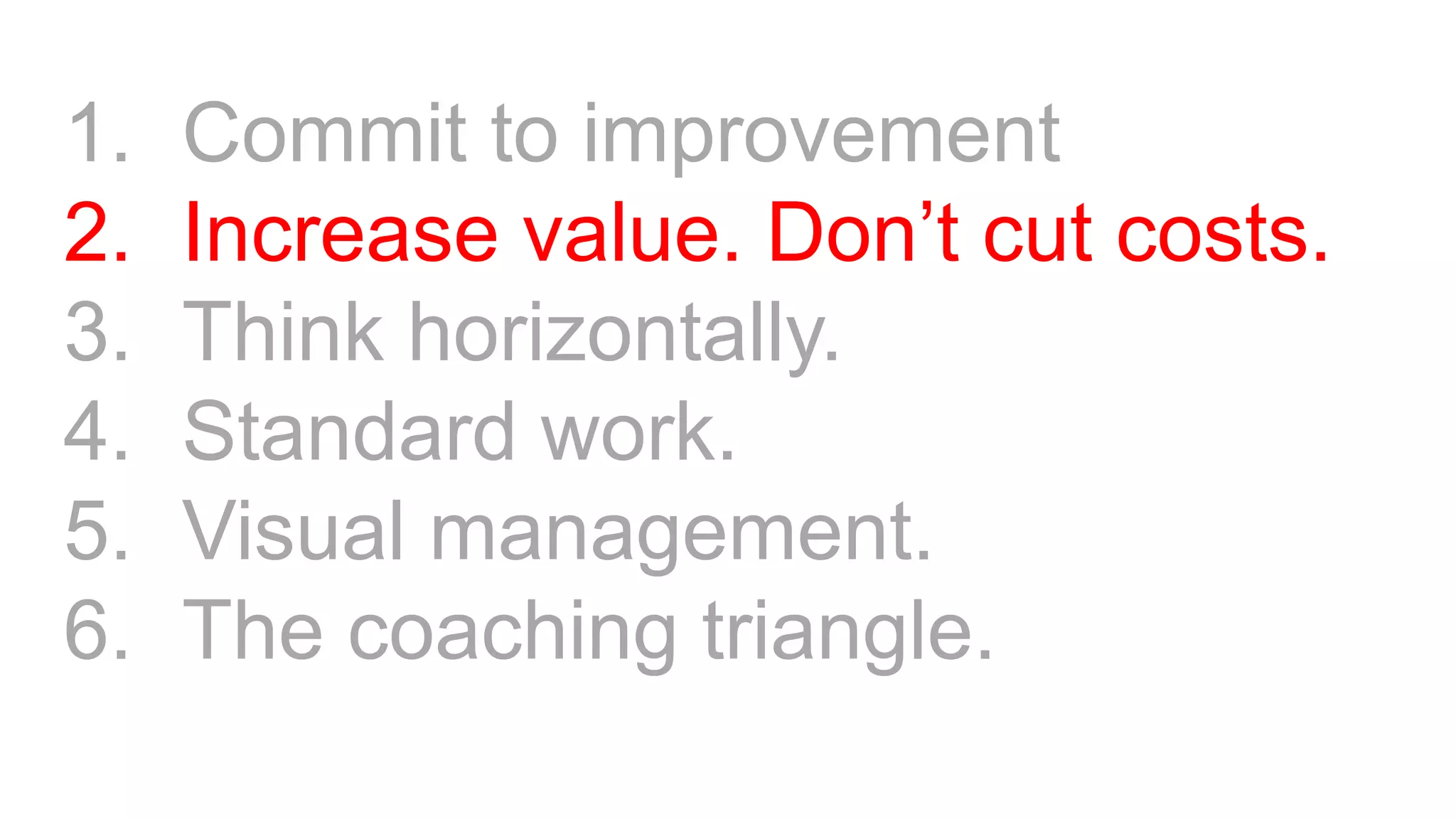 1. Commit to improvement
2. Increase value. Don’t cut costs.
3. Think horizontally.
4. Standard work.
5. Visual management.
6. The coaching triangle.
 