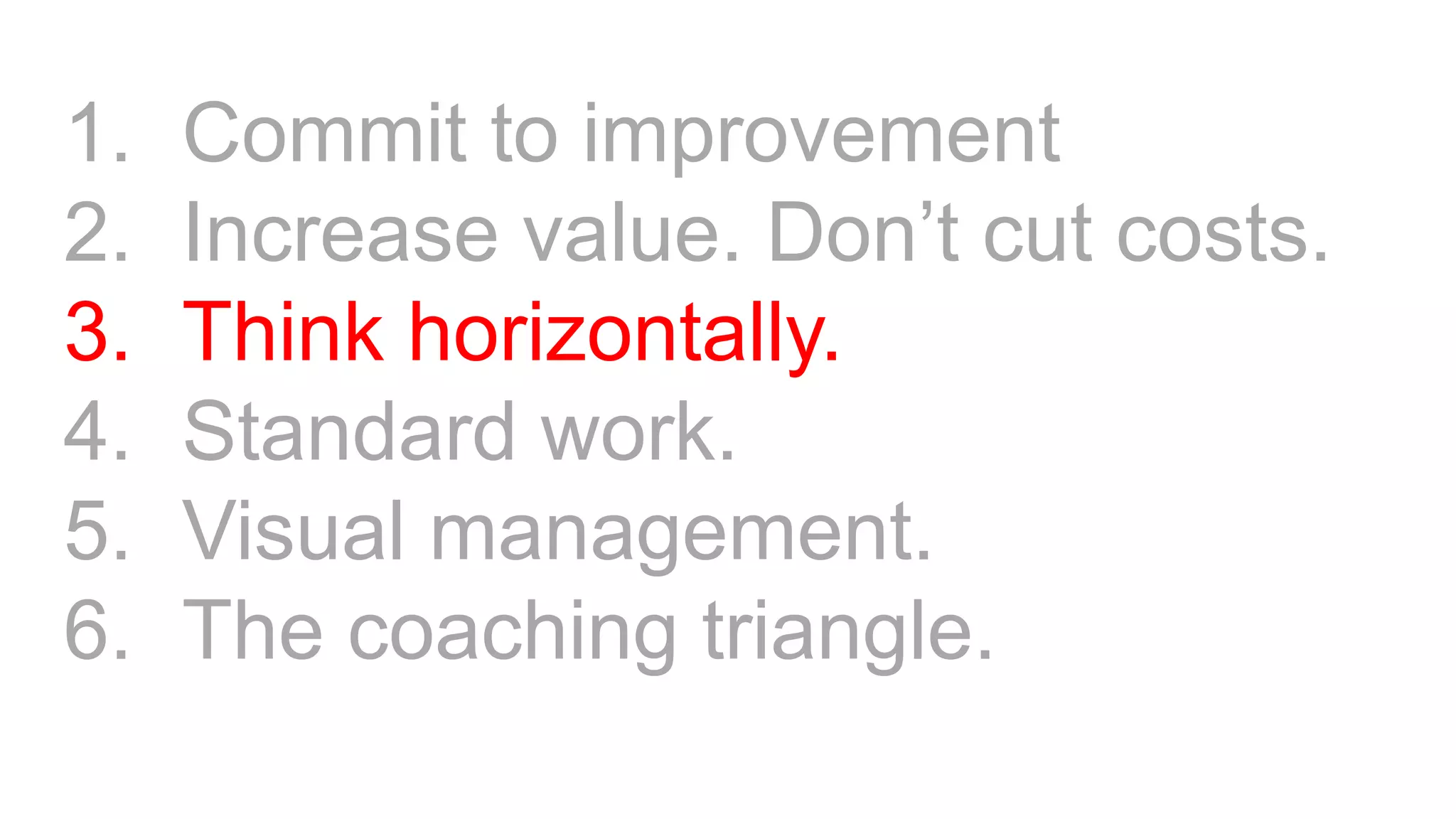 1. Commit to improvement
2. Increase value. Don’t cut costs.
3. Think horizontally.
4. Standard work.
5. Visual management.
6. The coaching triangle.
 