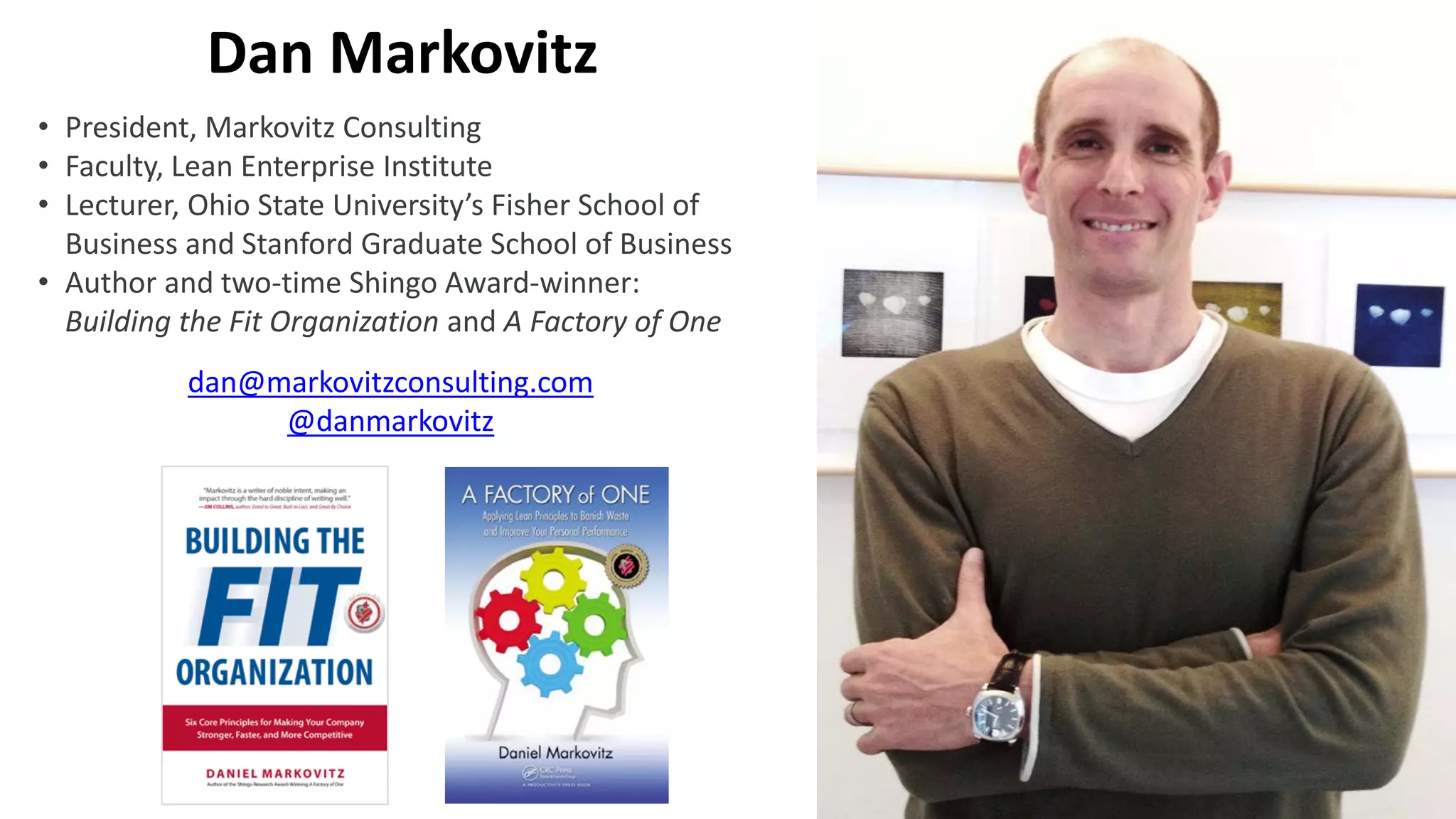 • President, Markovitz Consulting
• Faculty, Lean Enterprise Institute
• Lecturer, Ohio State University’s Fisher School of
Business and Stanford Graduate School of Business
• Author and two-time Shingo Award-winner:
Building the Fit Organization and A Factory of One
dan@markovitzconsulting.com
@danmarkovitz
Dan Markovitz
 