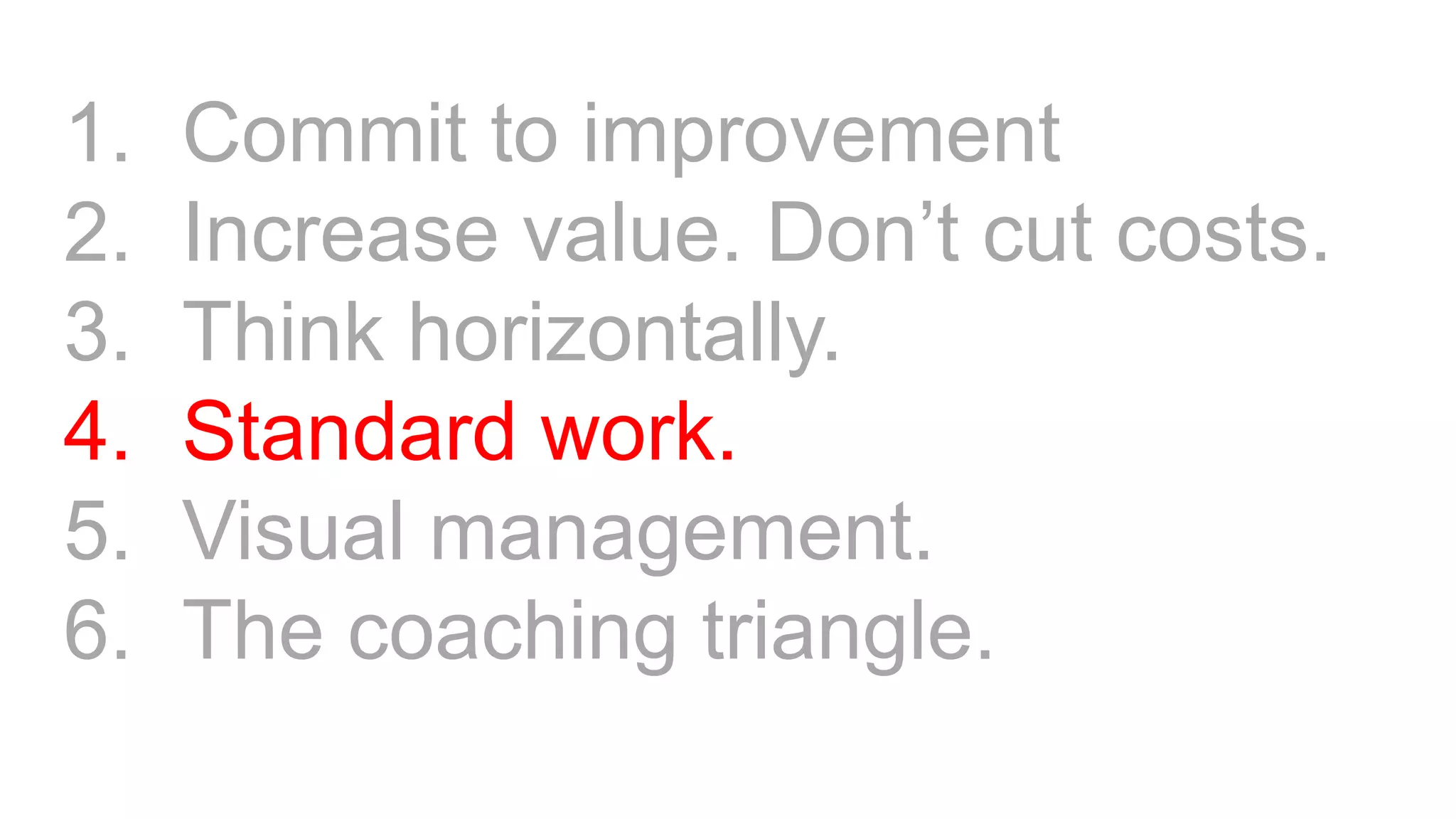 1. Commit to improvement
2. Increase value. Don’t cut costs.
3. Think horizontally.
4. Standard work.
5. Visual management.
6. The coaching triangle.
 