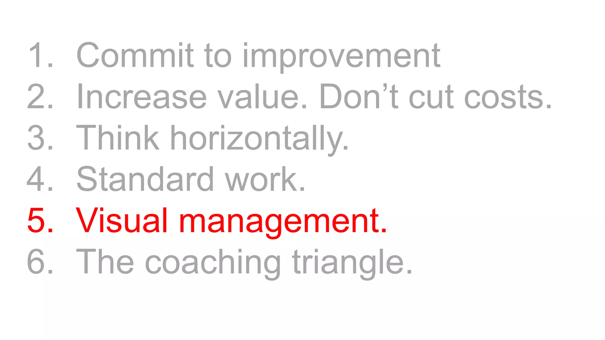 1. Commit to improvement
2. Increase value. Don’t cut costs.
3. Think horizontally.
4. Standard work.
5. Visual management.
6. The coaching triangle.
 