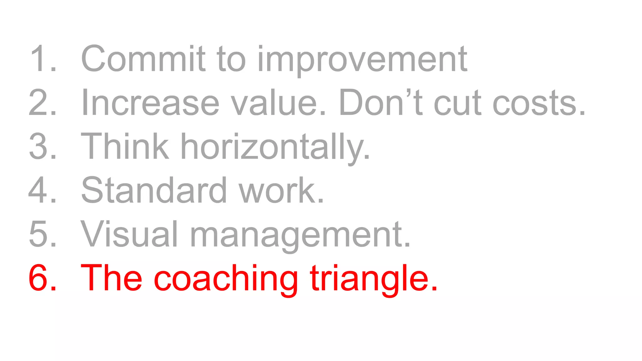 1. Commit to improvement
2. Increase value. Don’t cut costs.
3. Think horizontally.
4. Standard work.
5. Visual management.
6. The coaching triangle.
 