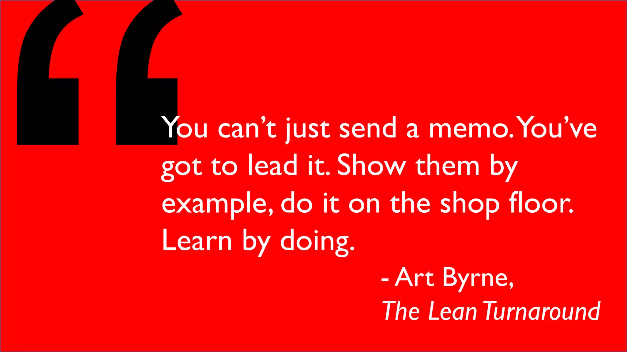 You can’t just send a memo.You’ve
got to lead it. Show them by
example, do it on the shop floor.
Learn by doing.
- Art Byrne,
The LeanTurnaround
 