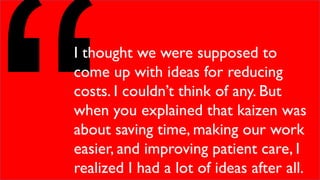I thought we were supposed to
come up with ideas for reducing
costs. I couldn’t think of any. But
when you explained that kaizen was
about saving time, making our work
easier, and improving patient care, I
realized I had a lot of ideas after all.
 