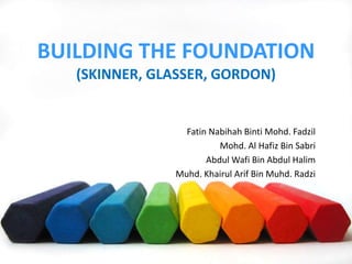 BUILDING THE FOUNDATION
(SKINNER, GLASSER, GORDON)
Fatin Nabihah Binti Mohd. Fadzil
Mohd. Al Hafiz Bin Sabri
Abdul Wafi Bin Abdul Halim
Muhd. Khairul Arif Bin Muhd. Radzi
 