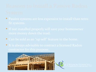  Passive systems are less expensive to install than retro
fit systems.
 If not installed properly will save your homeowner
more money down the road.
 Can be sold as an “up sell” feature in the home.
 It is always advisable to contract a licensed Radon
contractor for this purpose.
Reasons to Install a Passive Radon
System
 