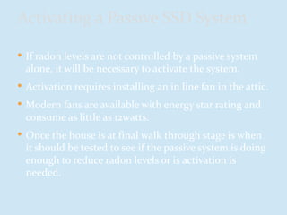  If radon levels are not controlled by a passive system
alone, it will be necessary to activate the system.
 Activation requires installing an in line fan in the attic.
 Modern fans are available with energy star rating and
consume as little as 12watts.
 Once the house is at final walk through stage is when
it should be tested to see if the passive system is doing
enough to reduce radon levels or is activation is
needed.
Activating a Passive SSD System
 