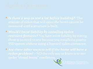  Is there a way to test a lot before building?- The
amount of radon that will enter the home cannot be
measured until a structure is built.
 Would I Incur liability by installing radon
resistant features?-You have more liability by stating
there is no need to test because you installed a passive
SSD system without using a licensed radon contractor.
 Are there other ways to tell if the home will have a
radon problem? – NO the only way to know is to test
under “closed house” conditions.
Builder Questions
 