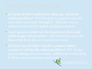  If I seal all the Cracks won’t that get rid of the
radon problem?- NO Concrete is a porous material
and radon can enter through it. The only way to
reduce levels is with a radon mitigation system.
 Can I spray a sealer on the basement floor and
walls to get rid of radon? – NO Sealers are not a fix.
Radon has been proven to penetrate them.
 If I have my plumber install a passive radon
system it will fix the radon problem?- NO In fact
you are taking on unnecessary liability by not handing
it off to a licensed radon contractor.
More Builder Questions
 